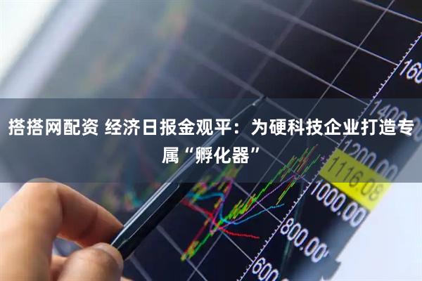 搭搭网配资 经济日报金观平：为硬科技企业打造专属“孵化器”