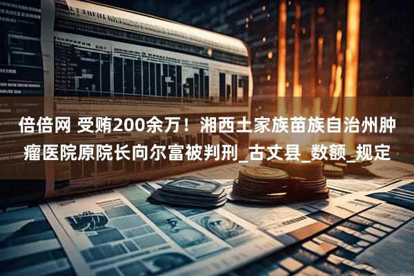 倍倍网 受贿200余万！湘西土家族苗族自治州肿瘤医院原院长向尔富被判刑_古丈县_数额_规定