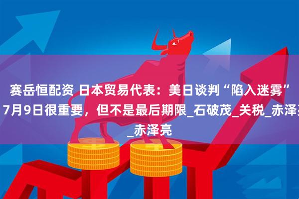 赛岳恒配资 日本贸易代表：美日谈判“陷入迷雾”，7月9日很重要，但不是最后期限_石破茂_关税_赤泽亮