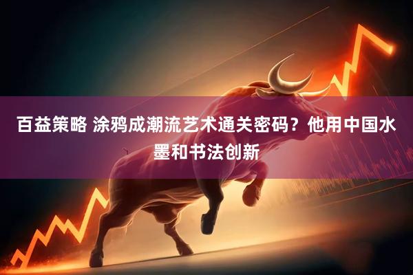 百益策略 涂鸦成潮流艺术通关密码？他用中国水墨和书法创新
