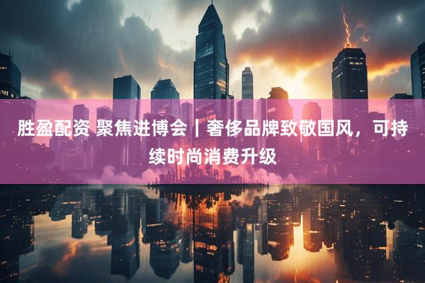 胜盈配资 聚焦进博会｜奢侈品牌致敬国风，可持续时尚消费升级