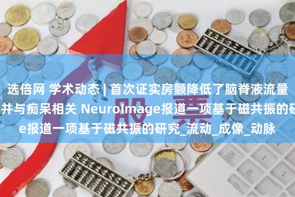 选倍网 学术动态 | 首次证实房颤降低了脑脊液流量及病理蛋白清除能力并与痴呆相关 NeuroImage报道一项基于磁共振的研究_流动_成像_动脉