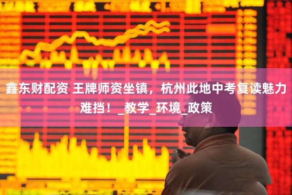鑫东财配资 王牌师资坐镇，杭州此地中考复读魅力难挡！_教学_环境_政策