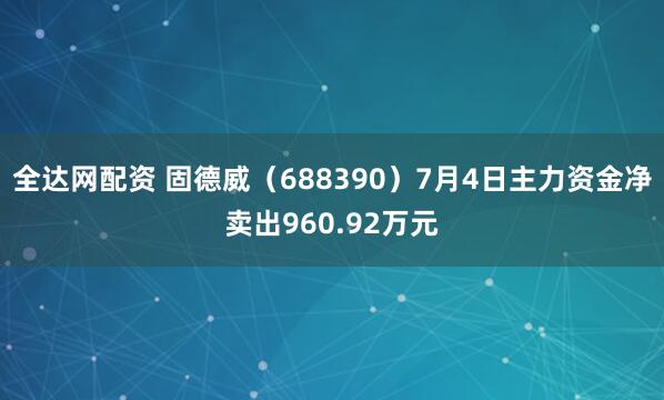 全达网配资 固德威（688390）7月4日主力资金净卖出960.92万元