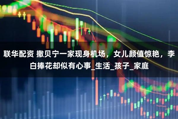 联华配资 撒贝宁一家现身机场，女儿颜值惊艳，李白捧花却似有心事_生活_孩子_家庭