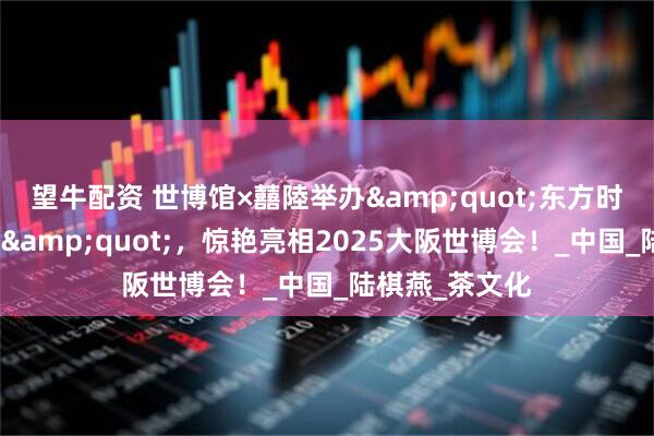 望牛配资 世博馆×囍陸举办&quot;东方时尚国际艺术周&quot;，惊艳亮相2025大阪世博会！_中国_陆棋燕_茶文化
