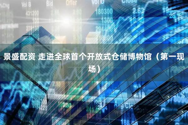景盛配资 走进全球首个开放式仓储博物馆（第一现场）