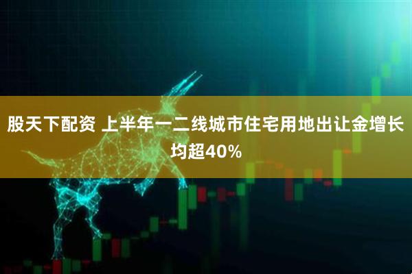 股天下配资 上半年一二线城市住宅用地出让金增长均超40%