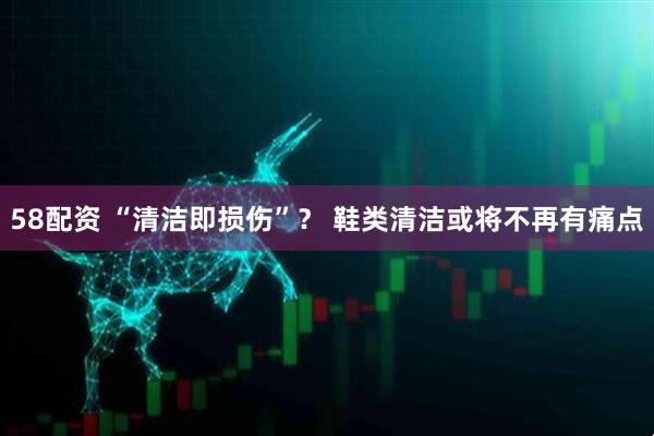 58配资 “清洁即损伤”？ 鞋类清洁或将不再有痛点