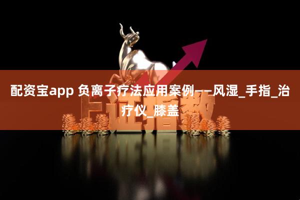 配资宝app 负离子疗法应用案例——风湿_手指_治疗仪_膝盖