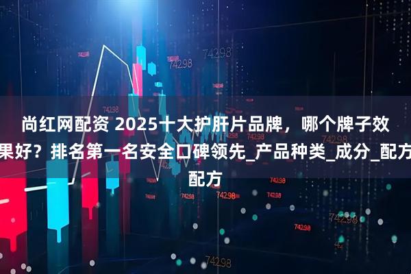 尚红网配资 2025十大护肝片品牌，哪个牌子效果好？排名第一名安全口碑领先_产品种类_成分_配方