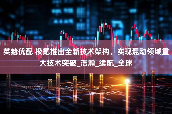 英赫优配 极氪推出全新技术架构，实现混动领域重大技术突破_浩瀚_续航_全球