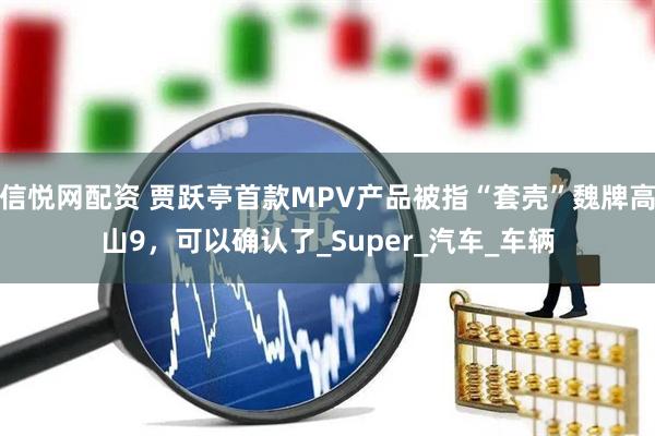 信悦网配资 贾跃亭首款MPV产品被指“套壳”魏牌高山9，可以确认了_Super_汽车_车辆