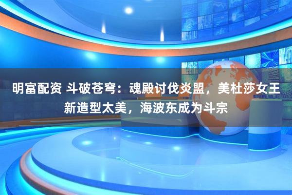 明富配资 斗破苍穹：魂殿讨伐炎盟，美杜莎女王新造型太美，海波东成为斗宗