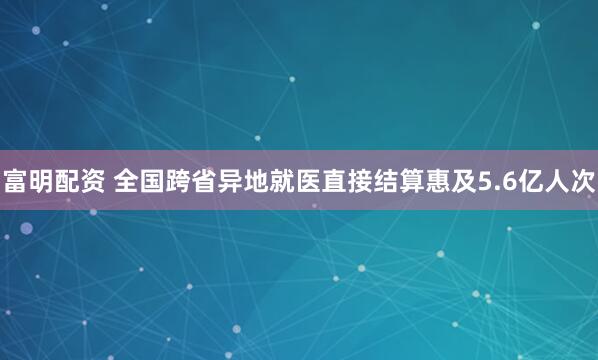 富明配资 全国跨省异地就医直接结算惠及5.6亿人次