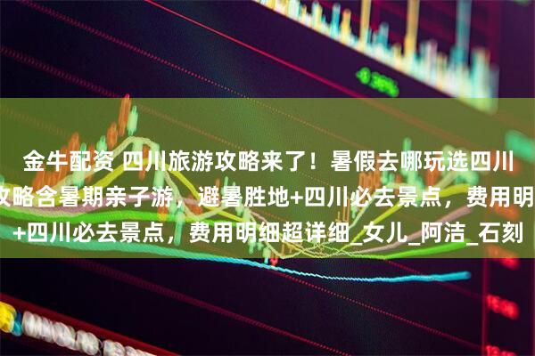 金牛配资 四川旅游攻略来了！暑假去哪玩选四川，四川五天四晚旅游攻略含暑期亲子游，避暑胜地+四川必去景点，费用明细超详细_女儿_阿洁_石刻