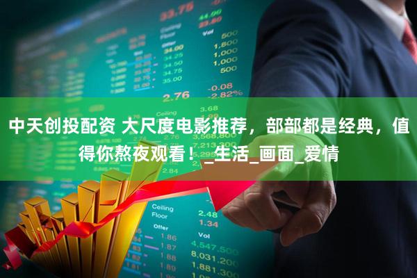 中天创投配资 大尺度电影推荐，部部都是经典，值得你熬夜观看！_生活_画面_爱情