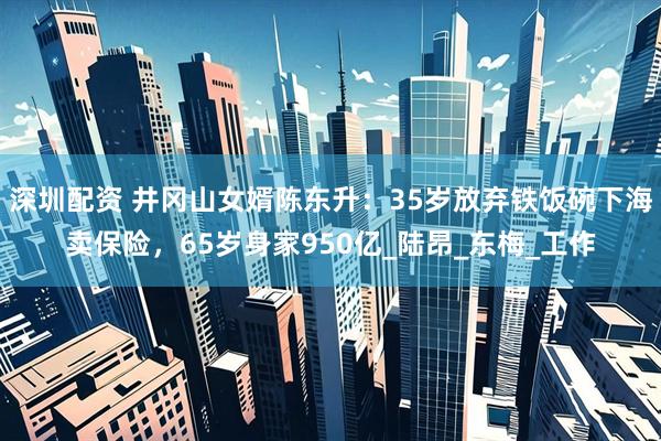 深圳配资 井冈山女婿陈东升：35岁放弃铁饭碗下海卖保险，65岁身家950亿_陆昂_东梅_工作