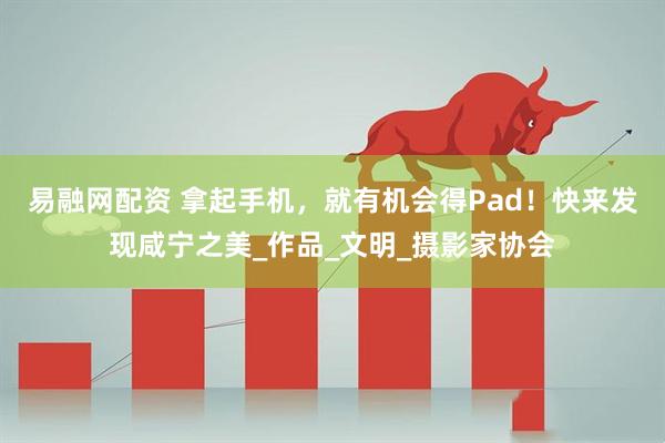 易融网配资 拿起手机，就有机会得Pad！快来发现咸宁之美_作品_文明_摄影家协会