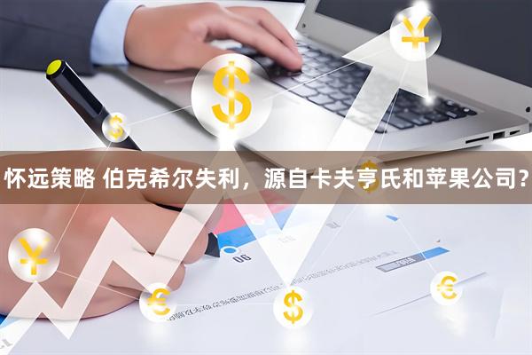 怀远策略 伯克希尔失利，源自卡夫亨氏和苹果公司？