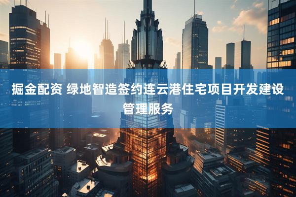 掘金配资 绿地智造签约连云港住宅项目开发建设管理服务