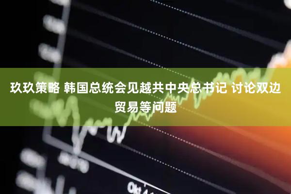 玖玖策略 韩国总统会见越共中央总书记 讨论双边贸易等问题