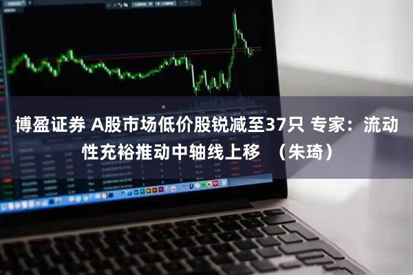 博盈证券 A股市场低价股锐减至37只 专家：流动性充裕推动中轴线上移  （朱琦）