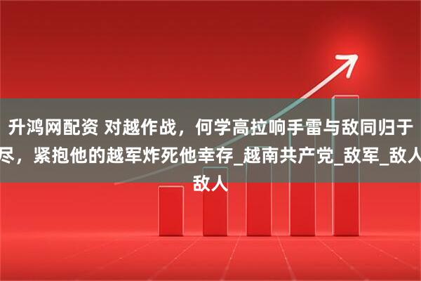 升鸿网配资 对越作战，何学高拉响手雷与敌同归于尽，紧抱他的越军炸死他幸存_越南共产党_敌军_敌人
