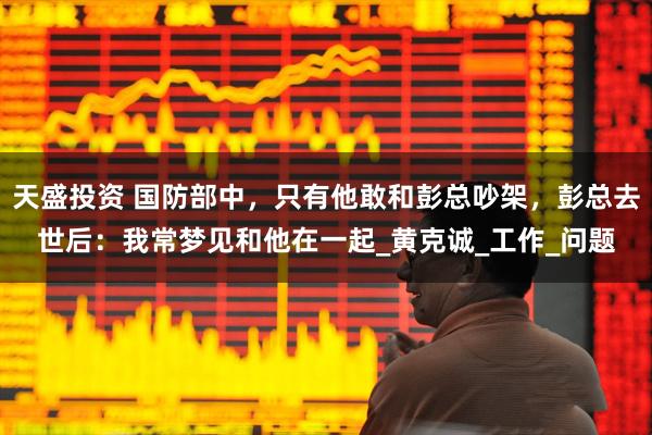 天盛投资 国防部中，只有他敢和彭总吵架，彭总去世后：我常梦见和他在一起_黄克诚_工作_问题
