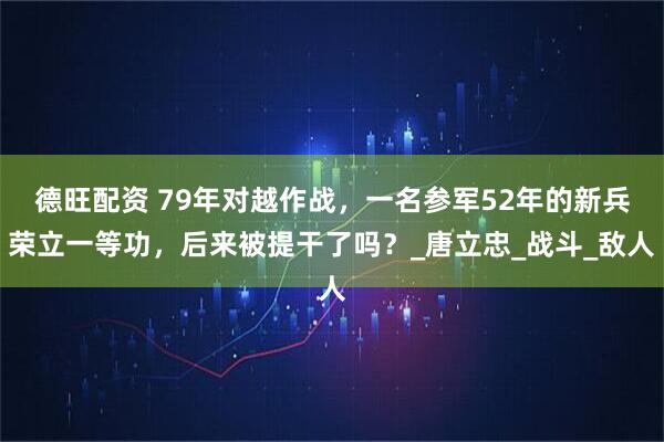 德旺配资 79年对越作战，一名参军52年的新兵荣立一等功，后来被提干了吗？_唐立忠_战斗_敌人
